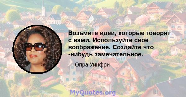 Возьмите идеи, которые говорят с вами. Используйте свое воображение. Создайте что -нибудь замечательное.