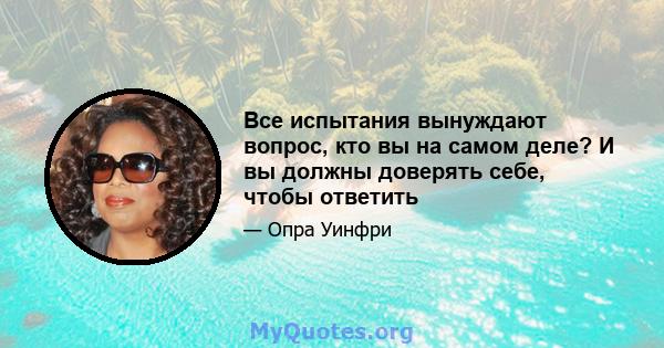 Все испытания вынуждают вопрос, кто вы на самом деле? И вы должны доверять себе, чтобы ответить