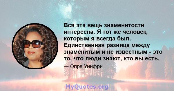 Вся эта вещь знаменитости интересна. Я тот же человек, которым я всегда был. Единственная разница между знаменитым и не известным - это то, что люди знают, кто вы есть.