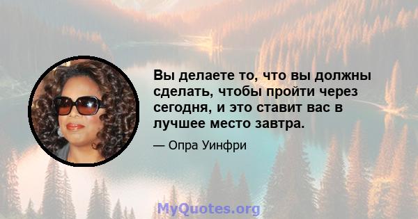 Вы делаете то, что вы должны сделать, чтобы пройти через сегодня, и это ставит вас в лучшее место завтра.