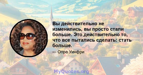 Вы действительно не изменились, вы просто стали больше. Это действительно то, что все пытались сделать: стать больше.