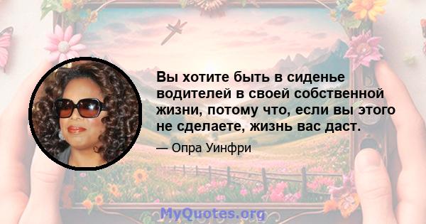 Вы хотите быть в сиденье водителей в своей собственной жизни, потому что, если вы этого не сделаете, жизнь вас даст.