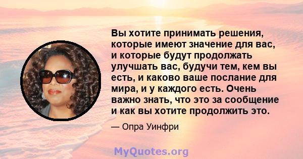 Вы хотите принимать решения, которые имеют значение для вас, и которые будут продолжать улучшать вас, будучи тем, кем вы есть, и каково ваше послание для мира, и у каждого есть. Очень важно знать, что это за сообщение и 