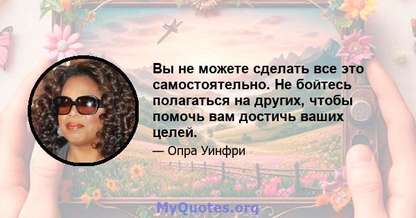 Вы не можете сделать все это самостоятельно. Не бойтесь полагаться на других, чтобы помочь вам достичь ваших целей.