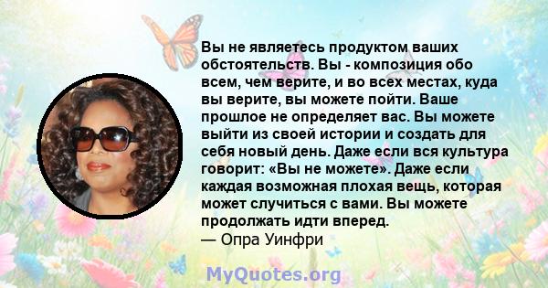 Вы не являетесь продуктом ваших обстоятельств. Вы - композиция обо всем, чем верите, и во всех местах, куда вы верите, вы можете пойти. Ваше прошлое не определяет вас. Вы можете выйти из своей истории и создать для себя 