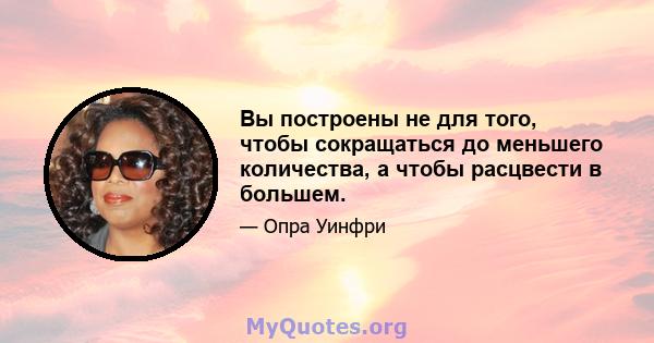 Вы построены не для того, чтобы сокращаться до меньшего количества, а чтобы расцвести в большем.