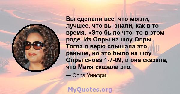 Вы сделали все, что могли, лучшее, что вы знали, как в то время. «Это было что -то в этом роде. Из Опры на шоу Опры. Тогда я верю слышала это раньше, но это было на шоу Опры снова 1-7-09, и она сказала, что Майя сказала 