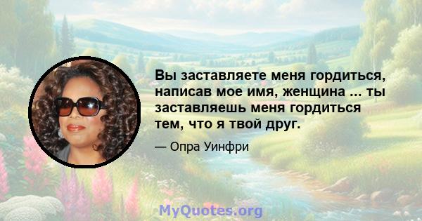 Вы заставляете меня гордиться, написав мое имя, женщина ... ты заставляешь меня гордиться тем, что я твой друг.