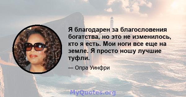 Я благодарен за благословения богатства, но это не изменилось, кто я есть. Мои ноги все еще на земле. Я просто ношу лучшие туфли.