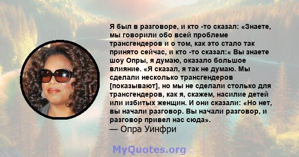 Я был в разговоре, и кто -то сказал: «Знаете, мы говорили обо всей проблеме трансгендеров и о том, как это стало так принято сейчас, и кто -то сказал:« Вы знаете шоу Опры, я думаю, оказало большое влияние. «Я сказал, я