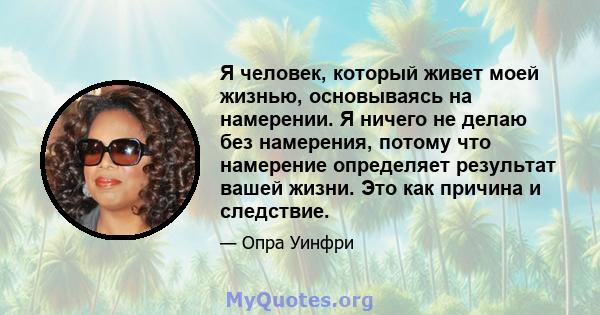 Я человек, который живет моей жизнью, основываясь на намерении. Я ничего не делаю без намерения, потому что намерение определяет результат вашей жизни. Это как причина и следствие.