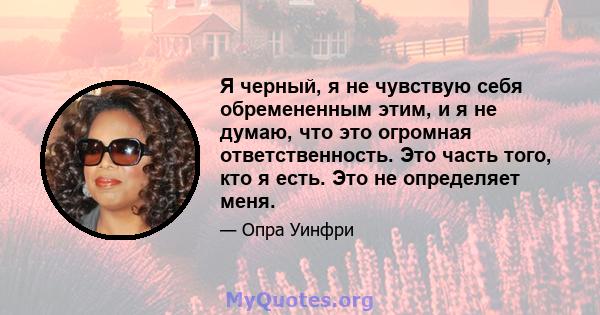 Я черный, я не чувствую себя обремененным этим, и я не думаю, что это огромная ответственность. Это часть того, кто я есть. Это не определяет меня.