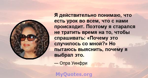 Я действительно понимаю, что есть урок во всем, что с нами происходит. Поэтому я старался не тратить время на то, чтобы спрашивать: «Почему это случилось со мной?» Но пытаюсь выяснить, почему я выбрал это.