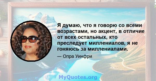 Я думаю, что я говорю со всеми возрастами, но акцент, в отличие от всех остальных, кто преследует миллениалов, я не гоняюсь за миллениалами.