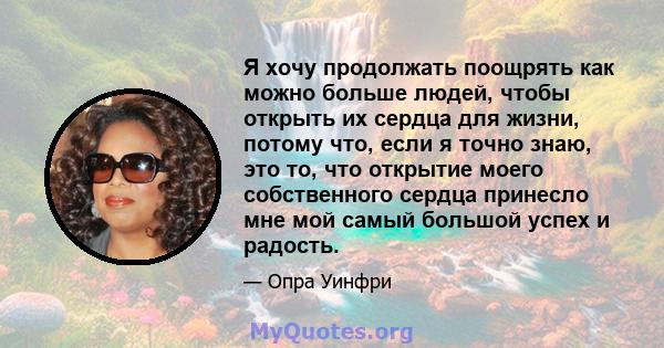 Я хочу продолжать поощрять как можно больше людей, чтобы открыть их сердца для жизни, потому что, если я точно знаю, это то, что открытие моего собственного сердца принесло мне мой самый большой успех и радость.