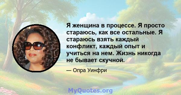 Я женщина в процессе. Я просто стараюсь, как все остальные. Я стараюсь взять каждый конфликт, каждый опыт и учиться на нем. Жизнь никогда не бывает скучной.