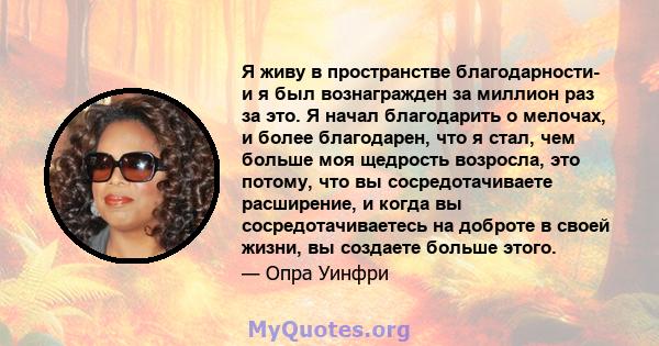 Я живу в пространстве благодарности- и я был вознагражден за миллион раз за это. Я начал благодарить о мелочах, и более благодарен, что я стал, чем больше моя щедрость возросла, это потому, что вы сосредотачиваете