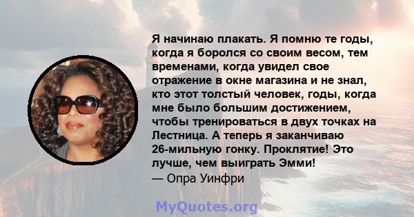 Я начинаю плакать. Я помню те годы, когда я боролся со своим весом, тем временами, когда увидел свое отражение в окне магазина и не знал, кто этот толстый человек, годы, когда мне было большим достижением, чтобы