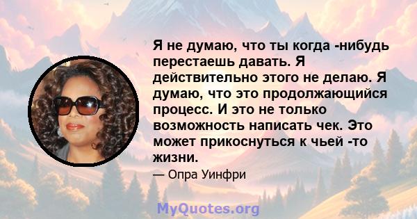 Я не думаю, что ты когда -нибудь перестаешь давать. Я действительно этого не делаю. Я думаю, что это продолжающийся процесс. И это не только возможность написать чек. Это может прикоснуться к чьей -то жизни.