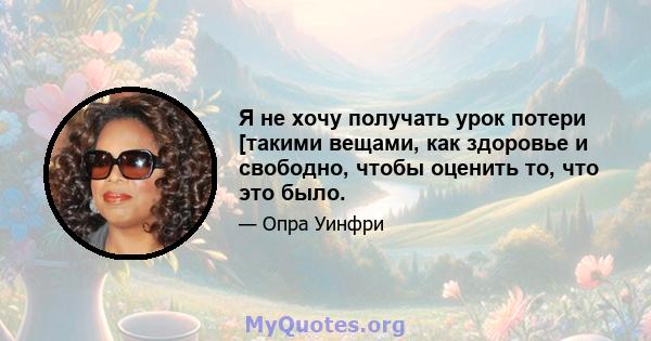 Я не хочу получать урок потери [такими вещами, как здоровье и свободно, чтобы оценить то, что это было.