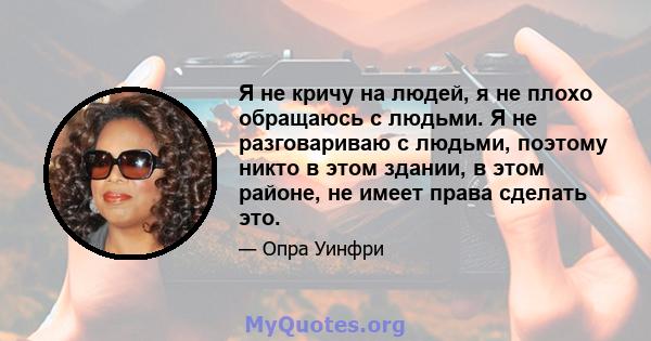 Я не кричу на людей, я не плохо обращаюсь с людьми. Я не разговариваю с людьми, поэтому никто в этом здании, в этом районе, не имеет права сделать это.