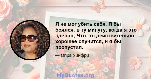 Я не мог убить себя. Я бы боялся, в ту минуту, когда я это сделал; Что -то действительно хорошее случится, и я бы пропустил.