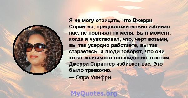 Я не могу отрицать, что Джерри Спрингер, предположительно избивая нас, не повлиял на меня. Был момент, когда я чувствовал, что, черт возьми, вы так усердно работаете, вы так стараетесь, и люди говорят, что они хотят