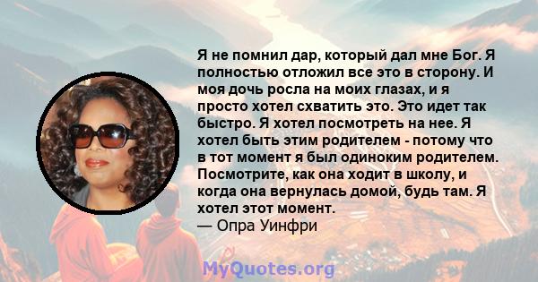 Я не помнил дар, который дал мне Бог. Я полностью отложил все это в сторону. И моя дочь росла на моих глазах, и я просто хотел схватить это. Это идет так быстро. Я хотел посмотреть на нее. Я хотел быть этим родителем -