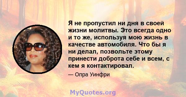 Я не пропустил ни дня в своей жизни молитвы. Это всегда одно и то же, используя мою жизнь в качестве автомобиля. Что бы я ни делал, позвольте этому принести доброта себе и всем, с кем я контактировал.