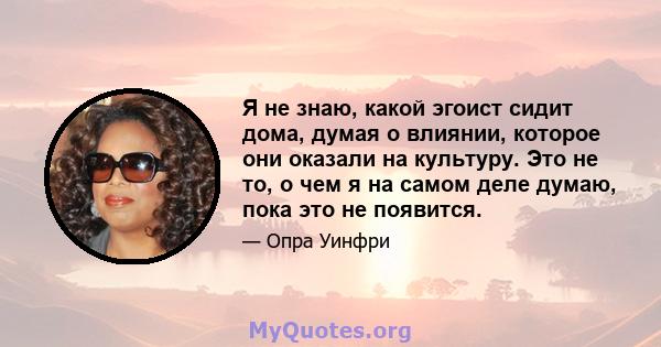 Я не знаю, какой эгоист сидит дома, думая о влиянии, которое они оказали на культуру. Это не то, о чем я на самом деле думаю, пока это не появится.