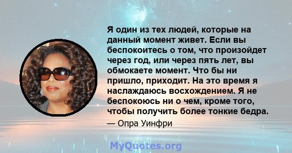 Я один из тех людей, которые на данный момент живет. Если вы беспокоитесь о том, что произойдет через год, или через пять лет, вы обмокаете момент. Что бы ни пришло, приходит. На это время я наслаждаюсь восхождением. Я