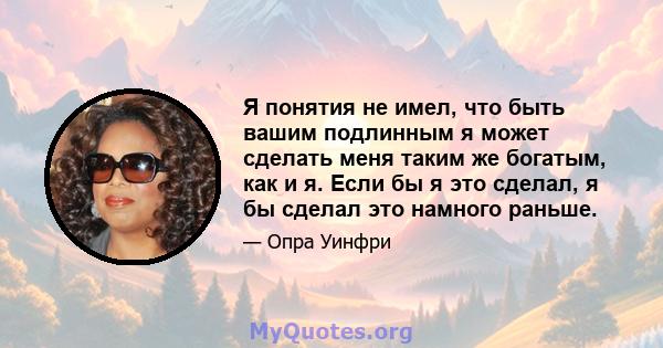 Я понятия не имел, что быть вашим подлинным я может сделать меня таким же богатым, как и я. Если бы я это сделал, я бы сделал это намного раньше.