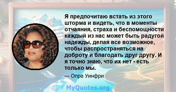 Я предпочитаю встать из этого шторма и видеть, что в моменты отчаяния, страха и беспомощности каждый из нас может быть радугой надежды, делая все возможное, чтобы распространяться на доброту и благодать друг другу. И я