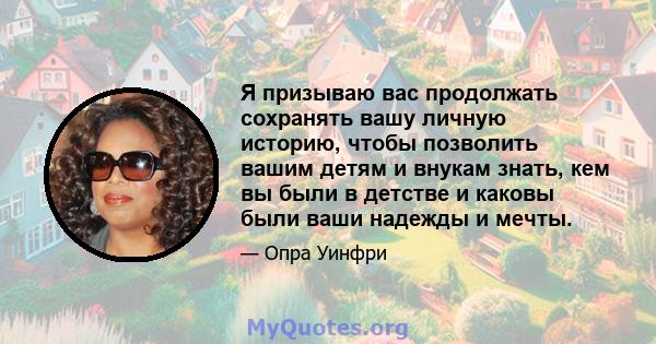 Я призываю вас продолжать сохранять вашу личную историю, чтобы позволить вашим детям и внукам знать, кем вы были в детстве и каковы были ваши надежды и мечты.