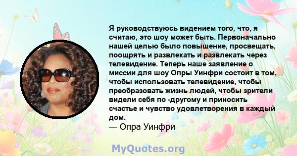 Я руководствуюсь видением того, что, я считаю, это шоу может быть. Первоначально нашей целью было повышение, просвещать, поощрять и развлекать и развлекать через телевидение. Теперь наше заявление о миссии для шоу Опры