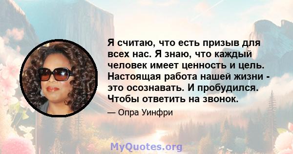 Я считаю, что есть призыв для всех нас. Я знаю, что каждый человек имеет ценность и цель. Настоящая работа нашей жизни - это осознавать. И пробудился. Чтобы ответить на звонок.