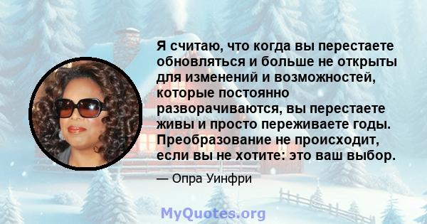 Я считаю, что когда вы перестаете обновляться и больше не открыты для изменений и возможностей, которые постоянно разворачиваются, вы перестаете живы и просто переживаете годы. Преобразование не происходит, если вы не