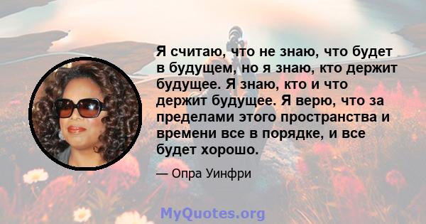 Я считаю, что не знаю, что будет в будущем, но я знаю, кто держит будущее. Я знаю, кто и что держит будущее. Я верю, что за пределами этого пространства и времени все в порядке, и все будет хорошо.