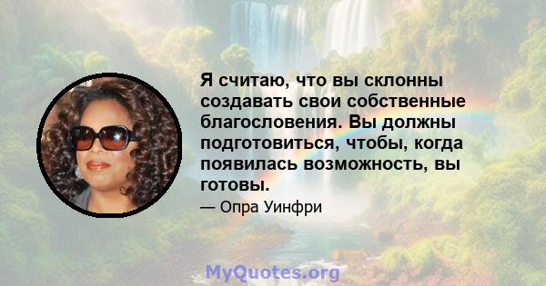 Я считаю, что вы склонны создавать свои собственные благословения. Вы должны подготовиться, чтобы, когда появилась возможность, вы готовы.