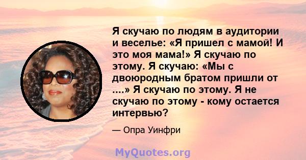 Я скучаю по людям в аудитории и веселье: «Я пришел с мамой! И это моя мама!» Я скучаю по этому. Я скучаю: «Мы с двоюродным братом пришли от ....» Я скучаю по этому. Я не скучаю по этому - кому остается интервью?