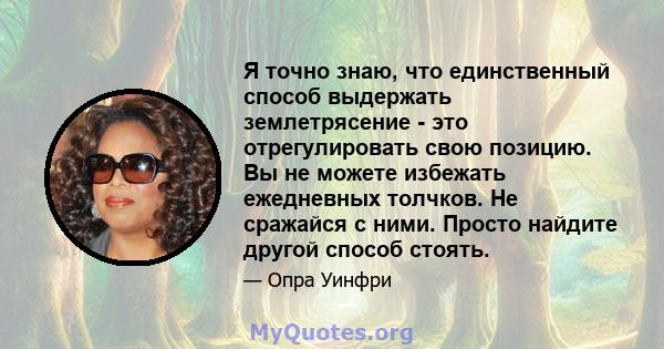 Я точно знаю, что единственный способ выдержать землетрясение - это отрегулировать свою позицию. Вы не можете избежать ежедневных толчков. Не сражайся с ними. Просто найдите другой способ стоять.