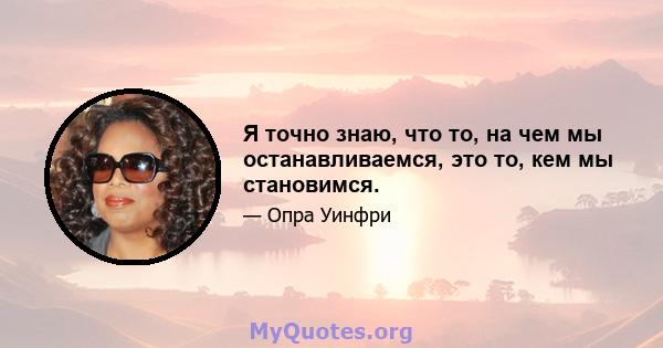 Я точно знаю, что то, на чем мы останавливаемся, это то, кем мы становимся.