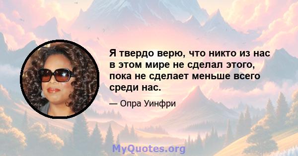 Я твердо верю, что никто из нас в этом мире не сделал этого, пока не сделает меньше всего среди нас.