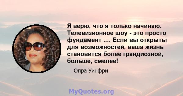 Я верю, что я только начинаю. Телевизионное шоу - это просто фундамент .... Если вы открыты для возможностей, ваша жизнь становится более грандиозной, больше, смелее!