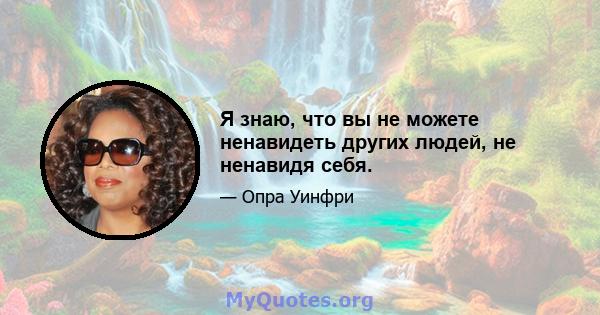 Я знаю, что вы не можете ненавидеть других людей, не ненавидя себя.