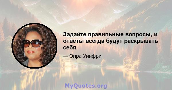 Задайте правильные вопросы, и ответы всегда будут раскрывать себя.