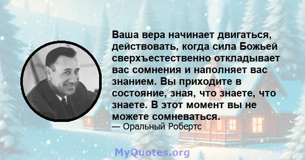 Ваша вера начинает двигаться, действовать, когда сила Божьей сверхъестественно откладывает вас сомнения и наполняет вас знанием. Вы приходите в состояние, зная, что знаете, что знаете. В этот момент вы не можете