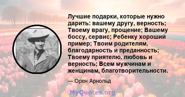 Лучшие подарки, которые нужно дарить: вашему другу, верность; Твоему врагу, прощение; Вашему боссу, сервис; Ребенку хороший пример; Твоим родителям, благодарность и преданность; Твоему приятелю, любовь и верность; Всем