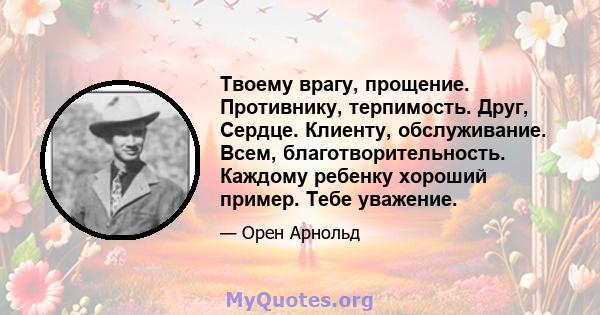 Твоему врагу, прощение. Противнику, терпимость. Друг, Сердце. Клиенту, обслуживание. Всем, благотворительность. Каждому ребенку хороший пример. Тебе уважение.