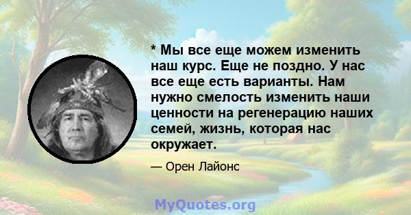 * Мы все еще можем изменить наш курс. Еще не поздно. У нас все еще есть варианты. Нам нужно смелость изменить наши ценности на регенерацию наших семей, жизнь, которая нас окружает.